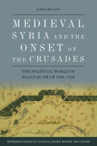 Title: Medieval Syria and the Onset of the Crusades: The Political World of Bilad al-Sham 1050-1128, Author: James Wilson