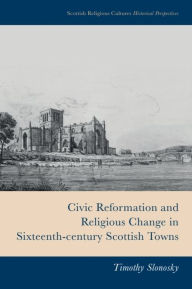 Title: Civic Reformation and Religious Change in Sixteenth-Century Scottish Towns, Author: Timothy Slonosky