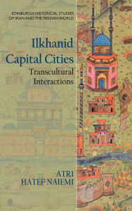 Title: Ilkhanid Capital Cities: Transcultural Interactions, Author: Atri Hatef Naiemi