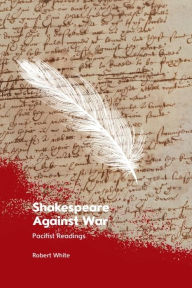 Title: Shakespeare Against War: Pacifist Readings, Author: Robert White