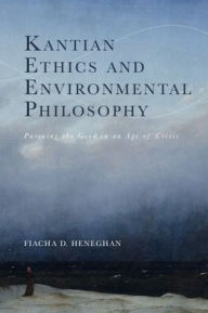 Title: Kantian Ethics and Environmental Philosophy: Pursuing the Good in an Age of Crisis, Author: Fiacha D. Heneghan