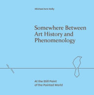 Title: Somewhere Between Art History and Phenomenology: At the Still Point of the Painted World, Author: Michael Ann Holly
