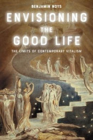 Title: Envisioning the Good Life: The Limits of Contemporary Vitalism, Author: Benjamin Noys