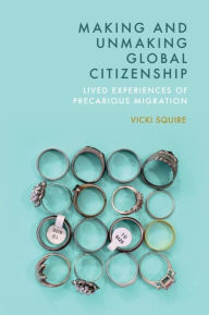 Title: Making and Unmaking Global Citizenship: Lived Experiences of Precarious Migration, Author: Vicki Squire