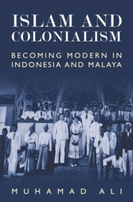 Title: Islam and Colonialism: Becoming Modern in Indonesia and Malaya, Author: Muhamad Ali