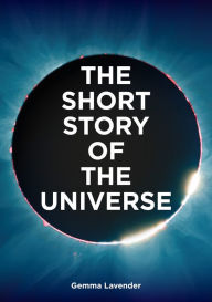 Title: The Short Story of the Universe: A Pocket Guide to the History, Structure, Theories and Building Blocks of the Cosmos, Author: Gemma Lavender