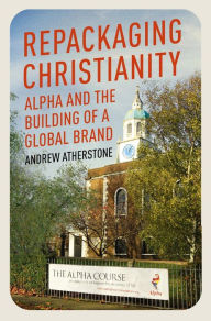 Title: Repackaging Christianity: Alpha and the building of a global brand, Author: Andrew Atherstone