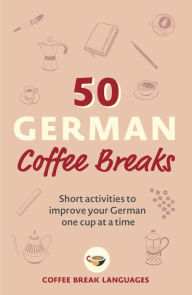 Title: 50 German Coffee Breaks: Short activities to improve your German one cup at a time, Author: Coffee Break Languages