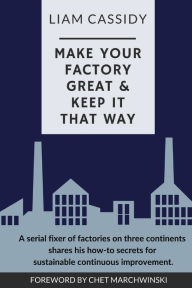 Title: Make Your Factory Great & Keep It That Way: A Serial Fixer of Factories on Three Continents Shares His How-To Secrets for Sustainable Continuous Improvement, Author: Liam Cassidy