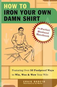 Title: How to Iron Your Own Damn Shirt: The Perfect Husband Handbook Featuring over 50 Foolproof Ways to Win, Woo and Wow Your Wife, Author: Craig Boreth