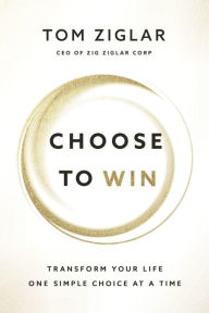 Title: Choose to Win: Transform Your Life, One Simple Choice at a Time, Author: Tom Ziglar