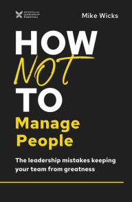 Title: How Not to Manage People: The Leadership Mistakes Keeping Your Team from Greatness, Author: Mike Wicks