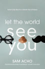 Let the World See You: How to Be Real in a World Full of Fakes