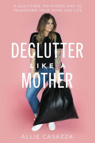 Title: Declutter Like a Mother: A Guilt-Free, No-Stress Way to Transform Your Home and Your Life, Author: Allie Casazza