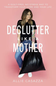 Title: Declutter Like a Mother: A Guilt-Free, No-Stress Way to Transform Your Home and Your Life, Author: Allie Casazza