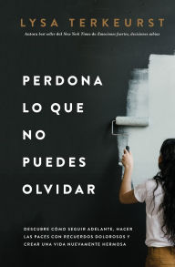 Title: Perdona lo que no puedes olvidar: Descubre cómo seguir adelante, hacer las paces con recuerdos dolorosos y crear una vida nuevamente hermosa, Author: Lysa TerKeurst