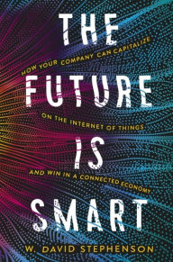 Title: The Future is Smart: How Your Company Can Capitalize on the Internet of Things--and Win in a Connected Economy, Author: W.  David Stephenson
