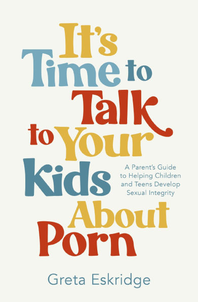 It's Time to Talk Your Kids About Porn: A Parent's Guide Helping Children and Teens Develop Sexual Integrity