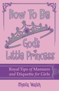 Title: How to Be God's Little Princess: Royal Tips on Manners and Etiquette for Girls, Author: Sheila Walsh