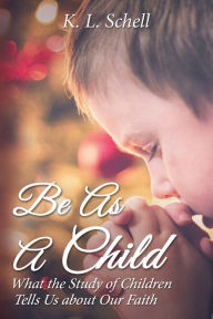 Title: Be As A Child: What the Study of Children Tells Us about Our Faith, Author: K.L. Schell