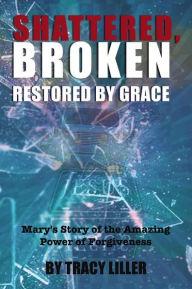 Title: Shattered, Broken Restored by Grace: Mary's Story of the Amazing Power of Forgiveness, Author: Tracy Liller