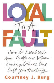 Title: Loyal to a Fault: How to Establish New Patterns When Loving Others Has Left You Hurting, Author: Courtney J. Burg