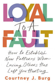 Title: Loyal to a Fault: How to Establish New Patterns When Loving Others Has Left You Hurting, Author: Courtney J. Burg