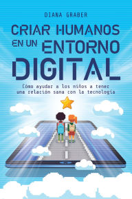 Title: Criar humanos en un entorno digital: Cómo ayudar a los niños a tener una relación sana con la tecnología, Author: Diana Graber