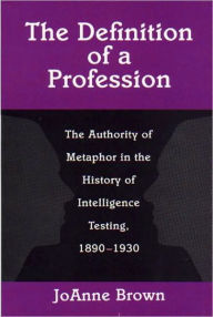 Title: The Definition of a Profession: The Authority of Metaphor in the History of Intelligence Testing, 1890-1930, Author: JoAnne Brown