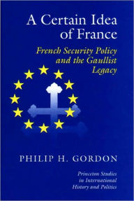 Title: A Certain Idea of France: French Security Policy and Gaullist Legacy, Author: Phillip H. Gordon