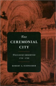 Title: The Ceremonial City: Toulouse Observed, 1738-1780, Author: Robert A. Schneider