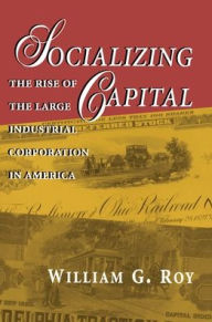 Title: Socializing Capital: The Rise of the Large Industrial Corporation in America, Author: William G. Roy