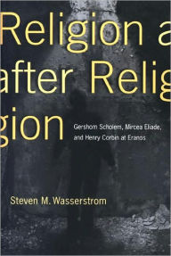 Title: Religion after Religion: Gershom Scholem, Mircea Eliade, and Henry Corbin at Eranos, Author: Steven M. Wasserstrom