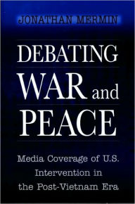 Title: Debating War and Peace: Media Coverage of U.S. Intervention in the Post-Vietnam Era, Author: Jonathan Mermin