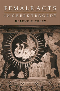 Title: Female Acts in Greek Tragedy, Author: Helene P. Foley