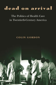Title: Dead on Arrival: The Politics of Health Care in Twentieth-Century America, Author: Colin Gordon
