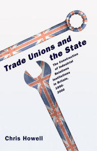 Title: Trade Unions and the State: The Construction of Industrial Relations Institutions in Britain, 1890-2000, Author: Chris Howell