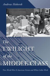 Title: The Twilight of the Middle Class: Post-World War II American Fiction and White-Collar Work, Author: Andrew Hoberek