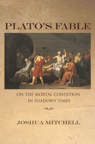 Title: Plato's Fable: On the Mortal Condition in Shadowy Times, Author: Joshua Mitchell