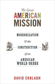 Title: The Great American Mission: Modernization and the Construction of an American World Order, Author: David Ekbladh