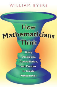 Title: How Mathematicians Think: Using Ambiguity, Contradiction, and Paradox to Create Mathematics, Author: William Byers