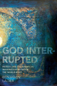 Title: God Interrupted: Heresy and the European Imagination between the World Wars, Author: Benjamin Lazier