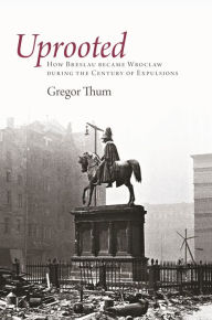 Title: Uprooted: How Breslau Became Wroclaw during the Century of Expulsions, Author: Gregor Thum