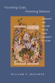 Title: Founding Gods, Inventing Nations: Conquest and Culture Myths from Antiquity to Islam, Author: William F. McCants