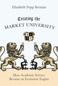 Title: Creating the Market University: How Academic Science Became an Economic Engine, Author: Elizabeth Popp Berman