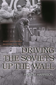 Title: Driving the Soviets up the Wall: Soviet-East German Relations, 1953-1961, Author: Hope M. Harrison