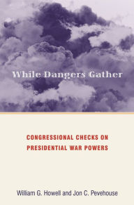 Title: While Dangers Gather: Congressional Checks on Presidential War Powers, Author: William G. Howell