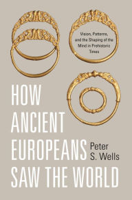 Title: How Ancient Europeans Saw the World: Vision, Patterns, and the Shaping of the Mind in Prehistoric Times, Author: Peter S. Wells