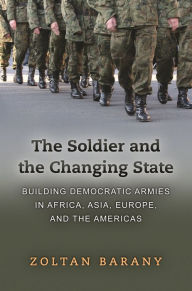 Title: The Soldier and the Changing State: Building Democratic Armies in Africa, Asia, Europe, and the Americas, Author: Zoltan Barany