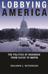 Title: Lobbying America: The Politics of Business from Nixon to NAFTA, Author: Benjamin C. Waterhouse